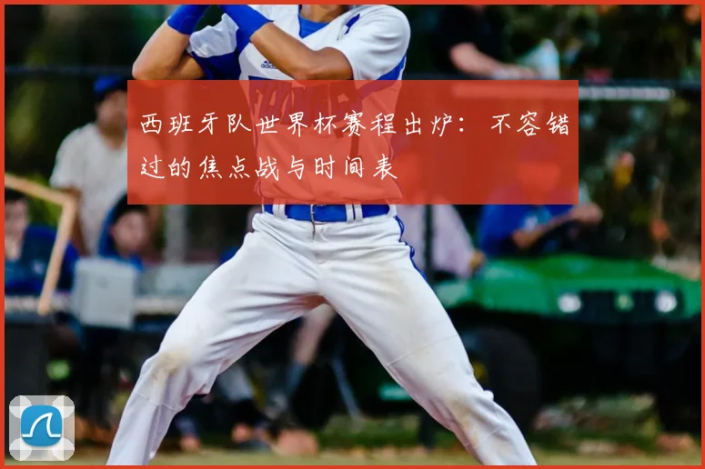 西班牙队世界杯赛程出炉：不容错过的焦点战与时间表