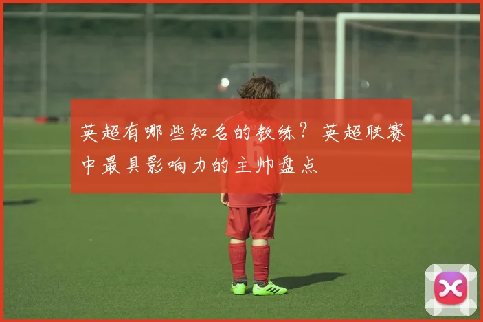 英超有哪些知名的教练?英超联赛中最具影响力的主帅盘点