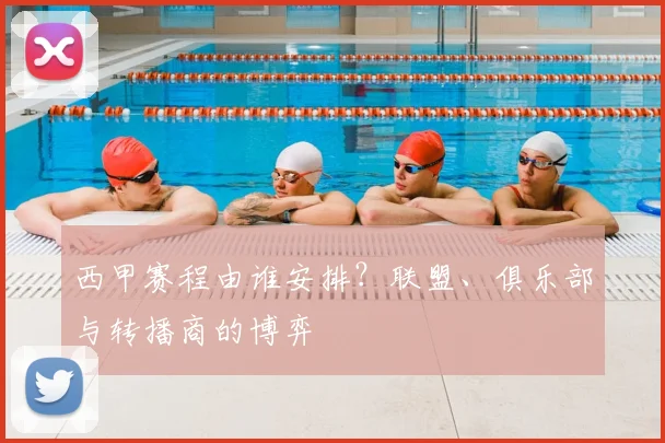 西甲赛程由谁安排?联盟、俱乐部与转播商的博弈